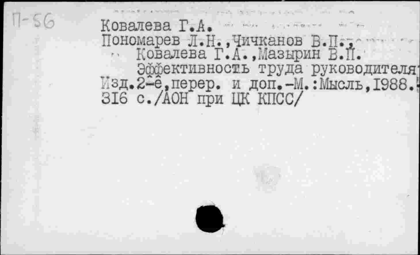 ﻿Ковалева ГЛ.
Пономарев Л.Н.»Чичканов B.n.j.-" • •
- Ковалева Г.Д.»Мазырин В. И.
Эффективность труда руководителя Изд. 2-ё, перер. и доп. -М.: Мысль, 1988.' 316 с./ДОН при ЦК КПСС/